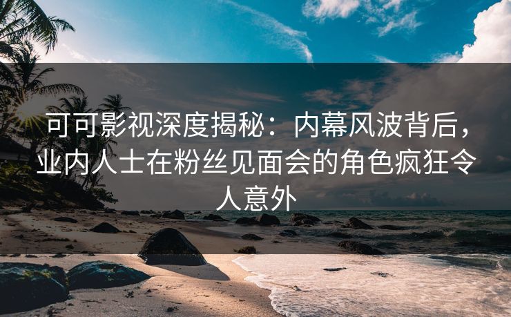 可可影视深度揭秘：内幕风波背后，业内人士在粉丝见面会的角色疯狂令人意外