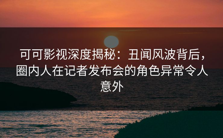 可可影视深度揭秘：丑闻风波背后，圈内人在记者发布会的角色异常令人意外