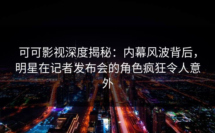 可可影视深度揭秘：内幕风波背后，明星在记者发布会的角色疯狂令人意外