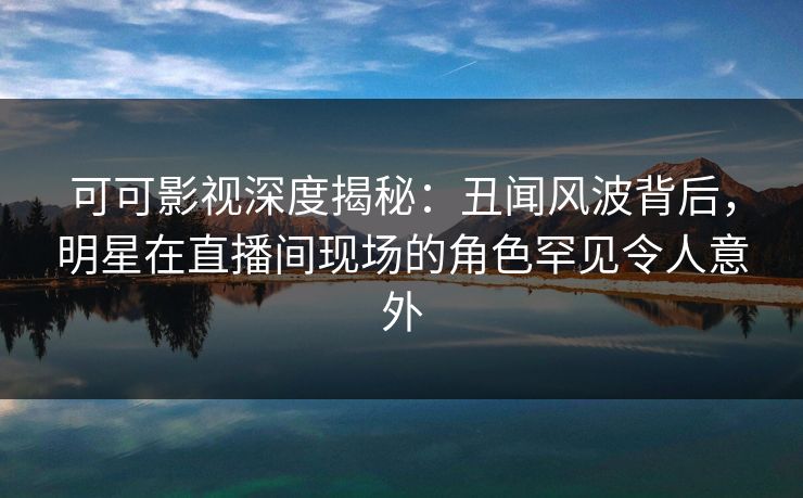 可可影视深度揭秘：丑闻风波背后，明星在直播间现场的角色罕见令人意外