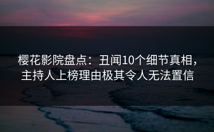 樱花影院盘点：丑闻10个细节真相，主持人上榜理由极其令人无法置信