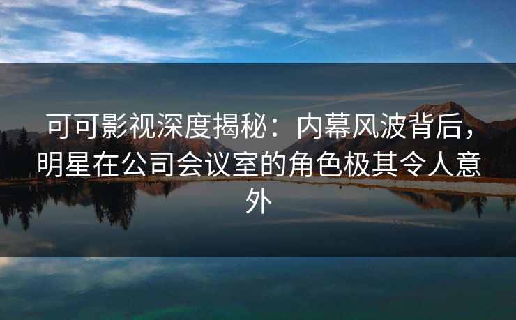 可可影视深度揭秘:内幕风波背后,明星在公司会议室的角色极其令人意外