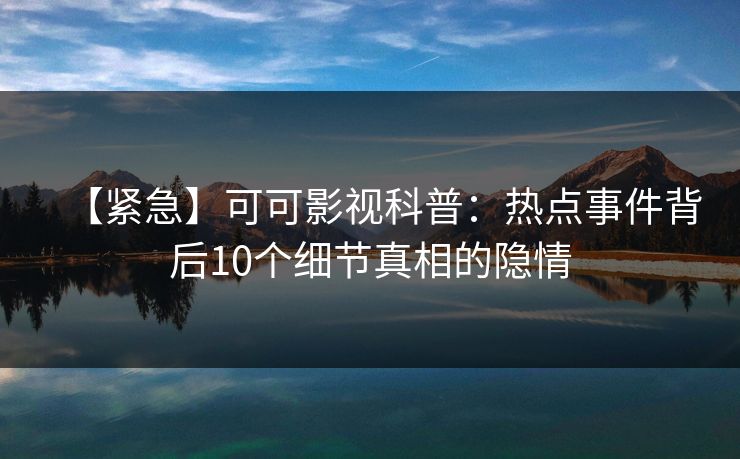 【紧急】可可影视科普：热点事件背后10个细节真相的隐情