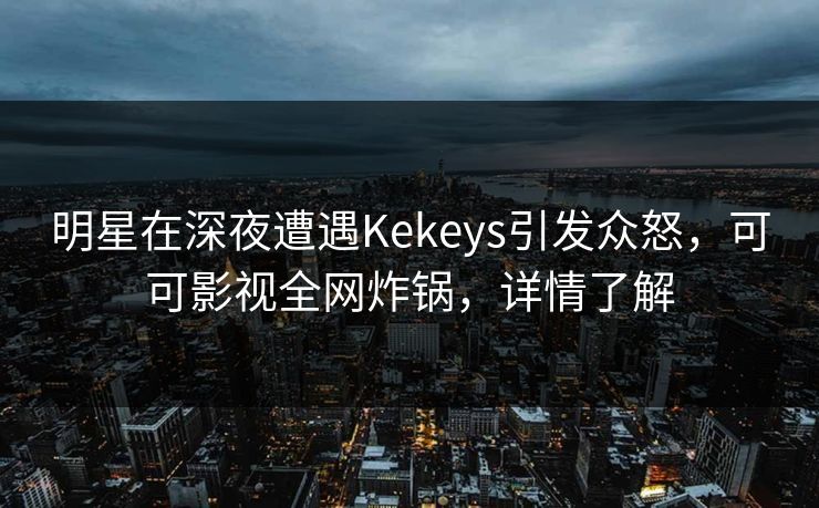明星在深夜遭遇Kekeys引发众怒,可可影视全网炸锅,详情了解