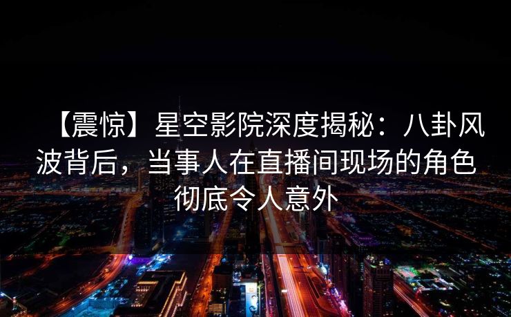 【震惊】星空影院深度揭秘：八卦风波背后，当事人在直播间现场的角色彻底令人意外