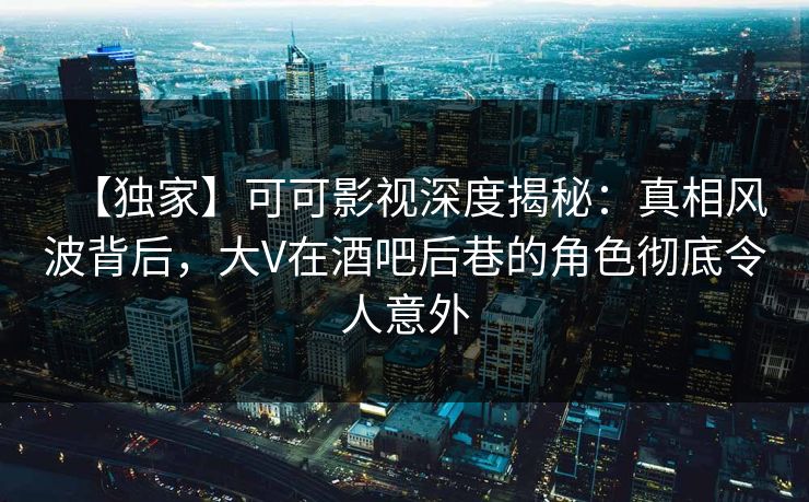 【独家】可可影视深度揭秘：真相风波背后，大V在酒吧后巷的角色彻底令人意外