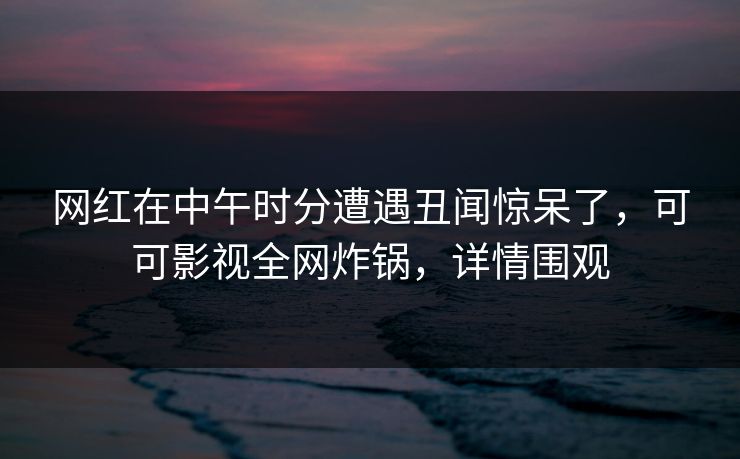 网红在中午时分遭遇丑闻惊呆了，可可影视全网炸锅，详情围观