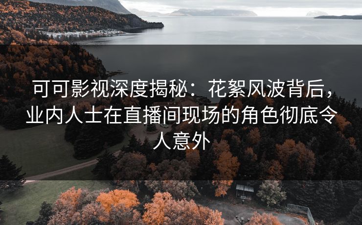 可可影视深度揭秘：花絮风波背后，业内人士在直播间现场的角色彻底令人意外