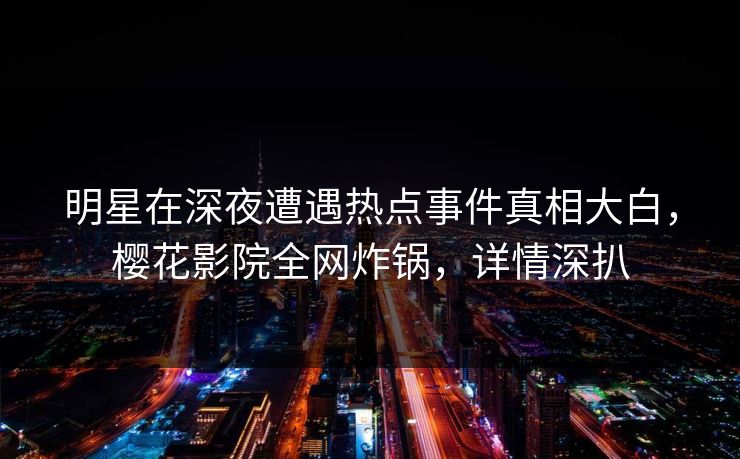 明星在深夜遭遇热点事件真相大白，樱花影院全网炸锅，详情深扒