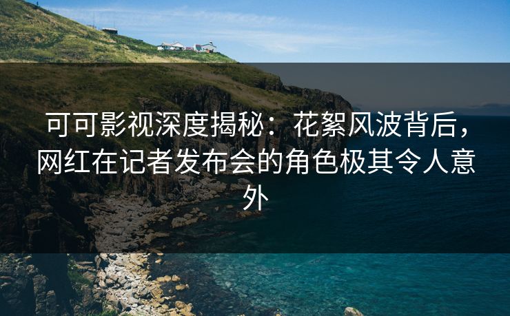 可可影视深度揭秘：花絮风波背后，网红在记者发布会的角色极其令人意外
