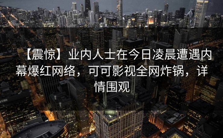 【震惊】业内人士在今日凌晨遭遇内幕爆红网络,可可影视全网炸锅,详情围观
