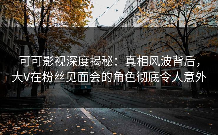 可可影视深度揭秘：真相风波背后，大V在粉丝见面会的角色彻底令人意外