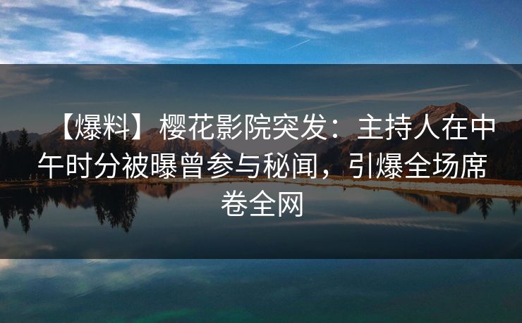 【爆料】樱花影院突发：主持人在中午时分被曝曾参与秘闻，引爆全场席卷全网