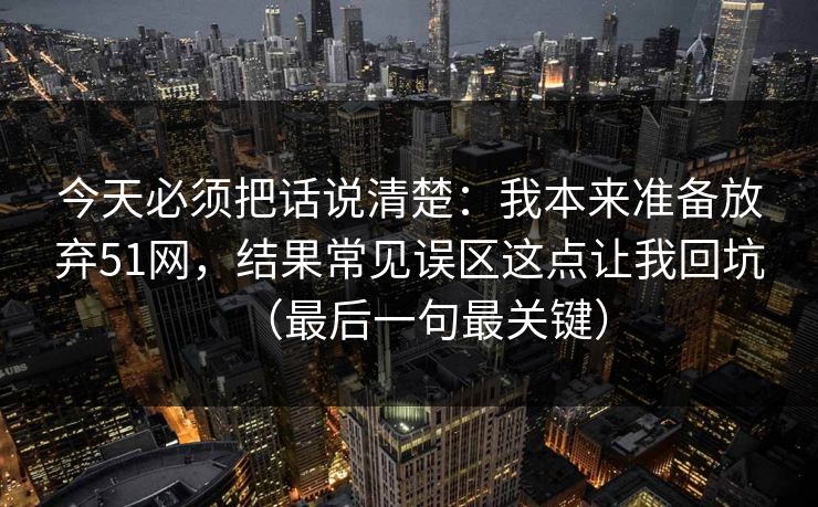今天必须把话说清楚：我本来准备放弃51网，结果常见误区这点让我回坑（最后一句最关键）