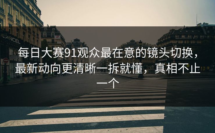 每日大赛91观众最在意的镜头切换，最新动向更清晰一拆就懂，真相不止一个