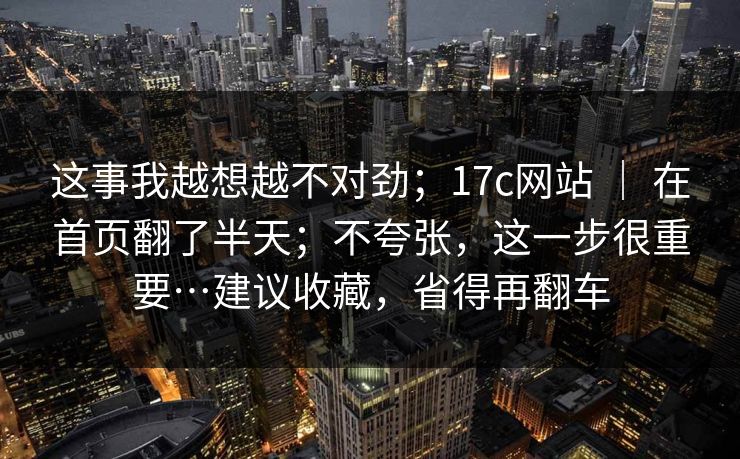 这事我越想越不对劲；17c网站 ｜ 在首页翻了半天；不夸张，这一步很重要…建议收藏，省得再翻车