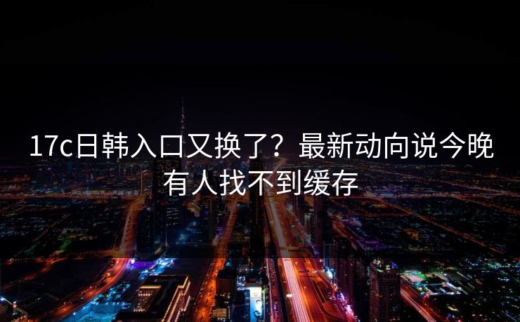 17c日韩入口又换了?最新动向说今晚有人找不到缓存