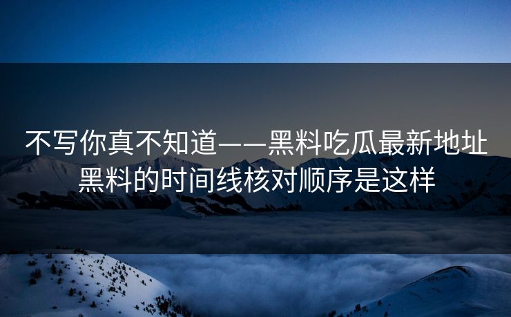 不写你真不知道——黑料吃瓜最新地址黑料的时间线核对顺序是这样