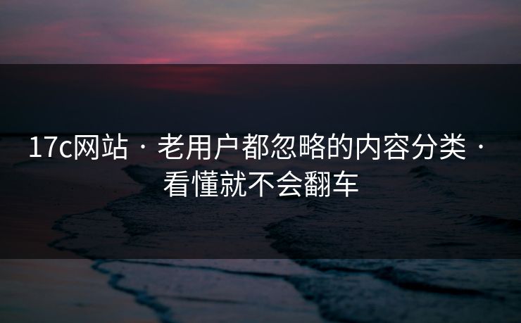17c网站 · 老用户都忽略的内容分类 · 看懂就不会翻车